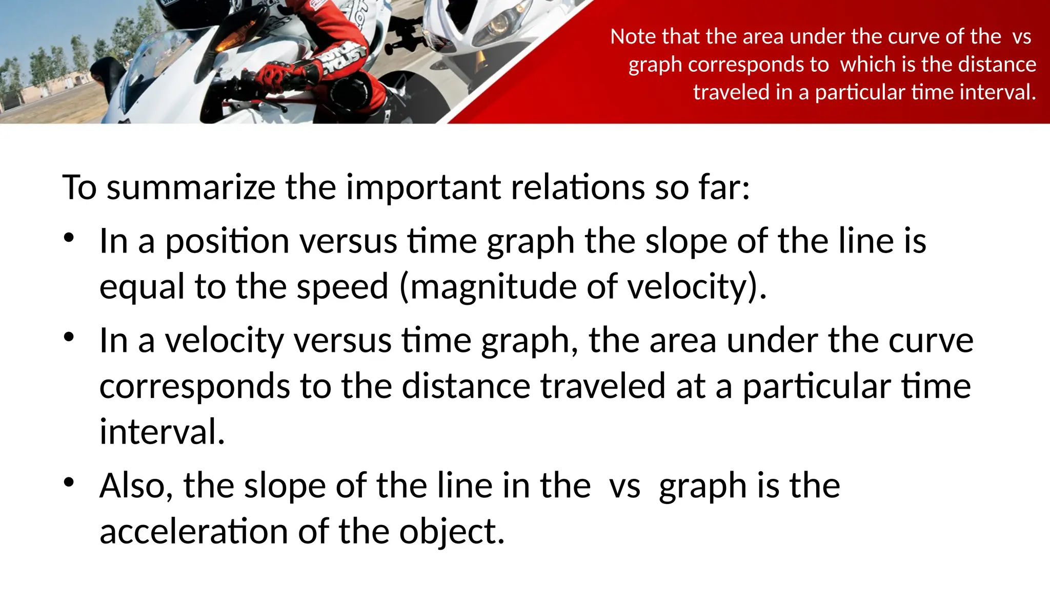 Note that the area under the curve of the vs
graph corresponds to which is the distance
traveled in a particular time interval.
To summarize the important relations so far:
• In a position versus time graph the slope of the line is
equal to the speed (magnitude of velocity).
• In a velocity versus time graph, the area under the curve
corresponds to the distance traveled at a particular time
interval.
• Also, the slope of the line in the vs graph is the
acceleration of the object.
 