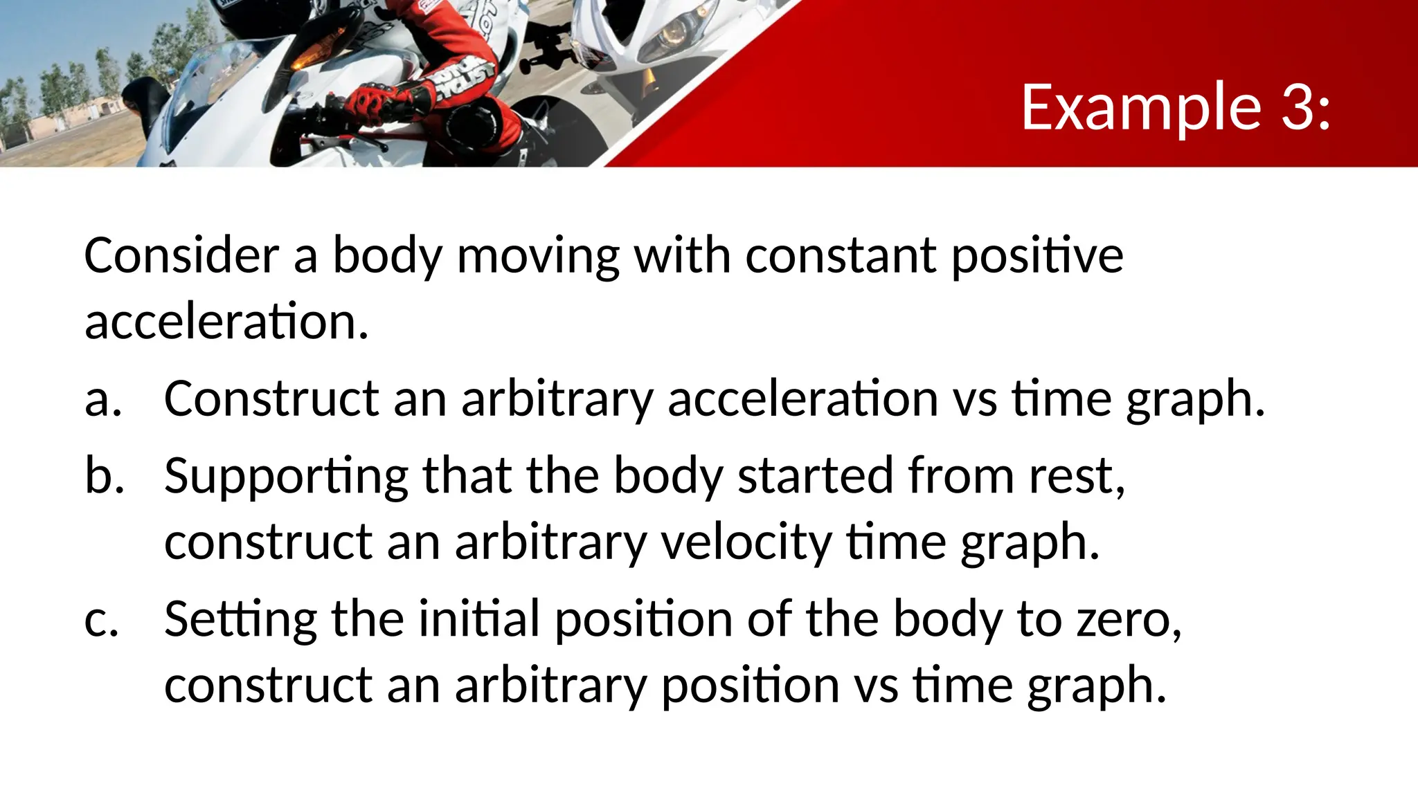 Example 3:
Consider a body moving with constant positive
acceleration.
a. Construct an arbitrary acceleration vs time graph.
b. Supporting that the body started from rest,
construct an arbitrary velocity time graph.
c. Setting the initial position of the body to zero,
construct an arbitrary position vs time graph.
 