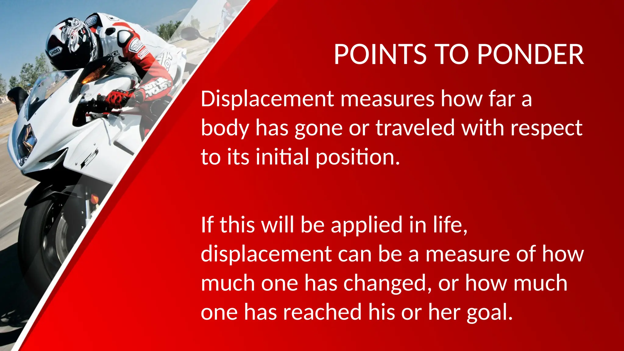 POINTS TO PONDER
Displacement measures how far a
body has gone or traveled with respect
to its initial position.
If this will be applied in life,
displacement can be a measure of how
much one has changed, or how much
one has reached his or her goal.
 