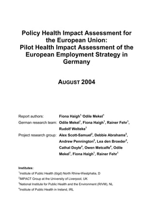 Policy Health Impact Assessment for
the European Union:
Pilot Health Impact Assessment of the
European Employment Strategy in
Germany
AUGUST 2004

Report authors:

Fiona Haigh1 ,Odile Mekel1

German research team: Odile Mekel1, Fiona Haigh1, Rainer Fehr1,
Rudolf Welteke1
Project research group: Alex Scott-Samuel2, Debbie Abrahams2,
Andrew Pennington2, Lea den Broeder3,
Cathal Doyle4, Owen Metcalfe4, Odile
Mekel1, Fiona Haigh1, Rainer Fehr1

Institutes:
1

Institute of Public Health (lögd) North Rhine-Westphalia, D

2

IMPACT Group at the University of Liverpool, UK

3

National Institute for Public Health and the Environment (RIVM), NL

4

Institute of Public Health in Ireland, IRL

 