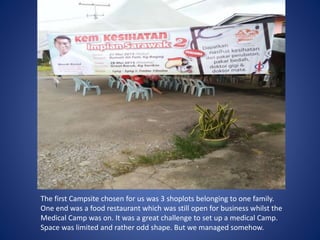 The first Campsite chosen for us was 3 shoplots belonging to one family.
One end was a food restaurant which was still open for business whilst the
Medical Camp was on. It was a great challenge to set up a medical Camp.
Space was limited and rather odd shape. But we managed somehow.
 