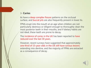 3- Caries:
6s have a deep complex fissure patterns on the occlusal
surface, and buccal pits are also frequently present in lower 6s.
FPMs erupt into the mouth at an age when children are not
particularly dextrous or diligent enough to thoroughly clean the
most posterior teeth in their mouths, and if dietary habits are
not ideal, these teeth are prone to decay.
The incidence of caries in the UK has been reported to have
reduced over the last 30 years.
However, recent surveys have suggested that approximately
one third of 15-year-olds in the UK still have carious lesions
extending into dentine, and the majority of FPMs are extracted
as a consequence of decay .
 