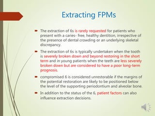 Extracting FPMs
 The extraction of 6s is rarely requested for patients who
present with a caries- free, healthy dentition, irrespective of
the presence of dental crowding or an underlying skeletal
discrepancy.
 The extraction of 6s is typically undertaken when the tooth
is severely broken down and beyond restoring in the short
term and in young patients when the teeth are less severely
broken down but are considered to have a poor long-term
prognosis.
 compromised 6 is considered unrestorable if the margins of
the potential restoration are likely to be positioned below
the level of the supporting periodontium and alveolar bone.
 In addition to the status of the 6, patient factors can also
influence extraction decisions.
 
