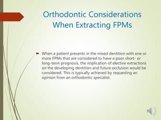Orthodontic Considerations
When Extracting FPMs
 When a patient presents in the mixed dentition with one or
more FPMs that are considered to have a poor short- or
long-term prognosis, the implication of elective extractions
on the developing dentition and future occlusion would be
considered. This is typically achieved by requesting an
opinion from an orthodontic specialist.
 