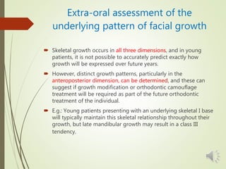Extra-oral assessment of the
underlying pattern of facial growth
 Skeletal growth occurs in all three dimensions, and in young
patients, it is not possible to accurately predict exactly how
growth will be expressed over future years.
 However, distinct growth patterns, particularly in the
anteroposterior dimension, can be determined, and these can
suggest if growth modification or orthodontic camouflage
treatment will be required as part of the future orthodontic
treatment of the individual.
 E.g.: Young patients presenting with an underlying skeletal I base
will typically maintain this skeletal relationship throughout their
growth, but late mandibular growth may result in a class III
tendency.
 