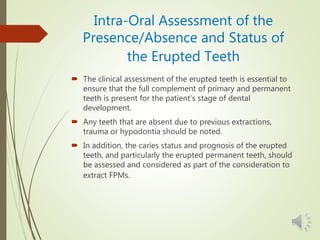 Intra-Oral Assessment of the
Presence/Absence and Status of
the Erupted Teeth
 The clinical assessment of the erupted teeth is essential to
ensure that the full complement of primary and permanent
teeth is present for the patient’s stage of dental
development.
 Any teeth that are absent due to previous extractions,
trauma or hypodontia should be noted.
 In addition, the caries status and prognosis of the erupted
teeth, and particularly the erupted permanent teeth, should
be assessed and considered as part of the consideration to
extract FPMs.
 