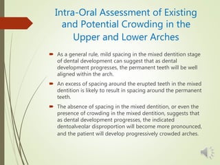 Intra-Oral Assessment of Existing
and Potential Crowding in the
Upper and Lower Arches
 As a general rule, mild spacing in the mixed dentition stage
of dental development can suggest that as dental
development progresses, the permanent teeth will be well
aligned within the arch.
 An excess of spacing around the erupted teeth in the mixed
dentition is likely to result in spacing around the permanent
teeth.
 The absence of spacing in the mixed dentition, or even the
presence of crowding in the mixed dentition, suggests that
as dental development progresses, the indicated
dentoalveolar disproportion will become more pronounced,
and the patient will develop progressively crowded arches.
 