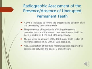 Radiographic Assessment of the
Presence/Absence of Unerupted
Permanent Teeth
 A DPT is indicated to review the presence and position of all
the developing permanent teeth.
 The prevalence of hypodontia affecting the second
premolar teeth and the second permanent molar teeth has
been reported as 1–3% and <1%, respectively.
 The presence or absence of the third molar teeth is also of
relevance.(absent in 20–30% of European pop.)
 Also, calcification of the third molars has been reported to
commence between the age of 7 and 10 years.
 