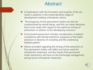 Abstract
 Complications with the formation and eruption of 6s can
result in patients in the mixed dentition stage of
development seeking orthodontic advice.
 The prognosis of first permanent molars can also be
compromised by dental decay, and this can mean decisions
have to be made with regard to the optimum timing of
extractions in relation to the developing occlusion.
 A structured assessment includes consideration of patient
compliance with dental treatment, prognosis of the teeth,
presence or absence of crowding and the underlying
skeletal pattern.
 Advice provided regarding the timing of the extraction of
first permanent molars will reflect any future need for
orthodontic treatment, and the impact first permanent
molar extractions will have on the anchorage management
during future orthodontic treatment.
 