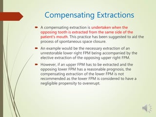 Compensating Extractions
 A compensating extraction is undertaken when the
opposing tooth is extracted from the same side of the
patient’s mouth. This practice has been suggested to aid the
process of spontaneous space closure.
 An example would be the necessary extraction of an
unrestorable lower right FPM being accompanied by the
elective extraction of the opposing upper right FPM.
 However, if an upper FPM has to be extracted and the
opposing lower FPM has a reasonable prognosis, the
compensating extraction of the lower FPM is not
recommended as the lower FPM is considered to have a
negligible propensity to overerupt.
 
