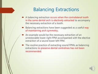 Balancing Extractions
 A balancing extraction occurs when the contralateral tooth
in the same dental arch is electively extracted to accompany
the necessary extraction of a tooth.
 Balancing extractions have been suggested as a useful way
of maintaining arch symmetry.
 An example would be the necessary extraction of an
unrestorable lower right FPM accompanied with the elective
extraction of a sound lower left FPM.
 The routine practice of extracting sound FPMs as balancing
extractions to preserve dental centrelines has not been
recommended.
 