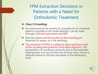 FPM Extraction Decisions in
Patients with a Need for
Orthodontic Treatment
 Class I Crowding:
 An assessment of the severity of crowding for an individual
patient is possible in the mixed dentition, can be made
through a clinical examination and DPT.
 Both the extent and the location of the crowding are
important to assess, as is the aetiology.
 The extraction of FPMs is unlikely to allow significant relief
of the crowding that presents in the labial segments. This
presentation of crowding is primarily due to dentoalveolar
disproportion and occurs when the alveolar bone volume is
reduced relative to the size and shape of the developing
teeth.
 