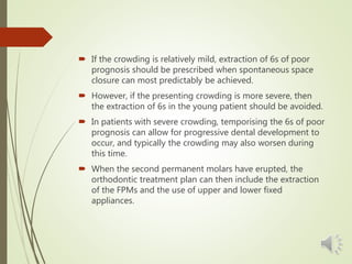  If the crowding is relatively mild, extraction of 6s of poor
prognosis should be prescribed when spontaneous space
closure can most predictably be achieved.
 However, if the presenting crowding is more severe, then
the extraction of 6s in the young patient should be avoided.
 In patients with severe crowding, temporising the 6s of poor
prognosis can allow for progressive dental development to
occur, and typically the crowding may also worsen during
this time.
 When the second permanent molars have erupted, the
orthodontic treatment plan can then include the extraction
of the FPMs and the use of upper and lower fixed
appliances.
 