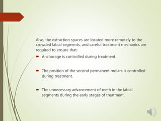 Also, the extraction spaces are located more remotely to the
crowded labial segments, and careful treatment mechanics are
required to ensure that:
 Anchorage is controlled during treatment.
 The position of the second permanent molars is controlled
during treatment.
 The unnecessary advancement of teeth in the labial
segments during the early stages of treatment.
 