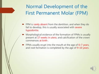 Normal Development of the
First Permanent Molar (FPM)
 FPM is rarely absent from the dentition, and when they do
fail to develop, this is usually associated with severe
hypodontia.
 Morphological evidence of the formation of FPMs is usually
present at 17 weeks in utero, and calcification of the crown
commences at birth .
 FPMs usually erupt into the mouth at the age of 6–7 years,
and root formation is completed by the age of 9–10 years.
 