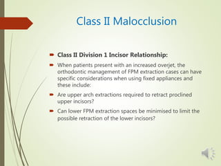 Class II Malocclusion
 Class II Division 1 Incisor Relationship:
 When patients present with an increased overjet, the
orthodontic management of FPM extraction cases can have
specific considerations when using fixed appliances and
these include:
 Are upper arch extractions required to retract proclined
upper incisors?
 Can lower FPM extraction spaces be minimised to limit the
possible retraction of the lower incisors?
 