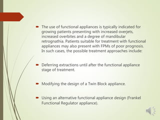  The use of functional appliances is typically indicated for
growing patients presenting with increased overjets,
increased overbites and a degree of mandibular
retrognathia. Patients suitable for treatment with functional
appliances may also present with FPMs of poor prognosis.
In such cases, the possible treatment approaches include:
 Deferring extractions until after the functional appliance
stage of treatment.
 Modifying the design of a Twin Block appliance.
 Using an alternative functional appliance design (Frankel
Functional Regulator appliance).
 