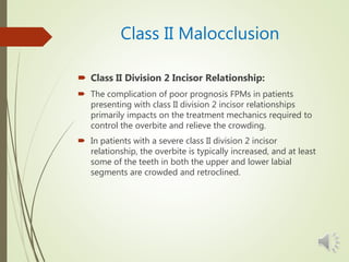 Class II Malocclusion
 Class II Division 2 Incisor Relationship:
 The complication of poor prognosis FPMs in patients
presenting with class II division 2 incisor relationships
primarily impacts on the treatment mechanics required to
control the overbite and relieve the crowding.
 In patients with a severe class II division 2 incisor
relationship, the overbite is typically increased, and at least
some of the teeth in both the upper and lower labial
segments are crowded and retroclined.
 