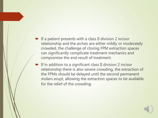  If a patient presents with a class II division 2 incisor
relationship and the arches are either mildly or moderately
crowded, the challenge of closing FPM extraction spaces
can significantly complicate treatment mechanics and
compromise the end result of treatment.
 If in addition to a significant class II division 2 incisor
relationship there is also severe crowding, the extraction of
the FPMs should be delayed until the second permanent
molars erupt, allowing the extraction spaces to be available
for the relief of the crowding.
 
