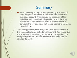 Summary
 When assessing young patients presenting with FPMs of
poor prognosis, a number of considerations have to be
taken into account. These include the prognosis of the
individual teeth, the developing occlusion and the likely
mechanics of possible future orthodontic treatment. In
summary the key principles that can be applied to individual
cases include:
1- In young patients, FPMs may have to be extracted even if
this complicates future orthodontic treatment. This can be due
to the individual teeth being unrestorable or the patient not
being compliant with the restorative treatment required to
stabilise the teeth.
 