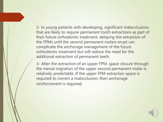 2- In young patients with developing, significant malocclusions
that are likely to require permanent tooth extractions as part of
their future orthodontic treatment, delaying the extraction of
the FPMs until the second permanent molars erupt can
complicate the anchorage management of the future
orthodontic treatment but will reduce the need for the
additional extraction of permanent teeth.
3- After the extraction of an upper FPM, space closure through
the mesial migration of the upper second permanent molar is
relatively predictable. If the upper FPM extraction space is
required to correct a malocclusion, then anchorage
reinforcement is required.
 