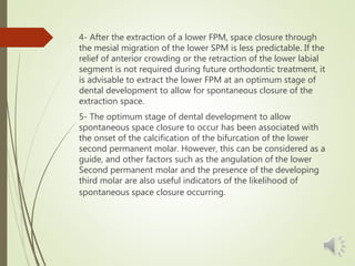 4- After the extraction of a lower FPM, space closure through
the mesial migration of the lower SPM is less predictable. If the
relief of anterior crowding or the retraction of the lower labial
segment is not required during future orthodontic treatment, it
is advisable to extract the lower FPM at an optimum stage of
dental development to allow for spontaneous closure of the
extraction space.
5- The optimum stage of dental development to allow
spontaneous space closure to occur has been associated with
the onset of the calcification of the bifurcation of the lower
second permanent molar. However, this can be considered as a
guide, and other factors such as the angulation of the lower
Second permanent molar and the presence of the developing
third molar are also useful indicators of the likelihood of
spontaneous space closure occurring.
 