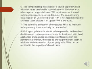 6- The compensating extraction of a sound upper FPM can
allow for more predictable space closure in the lower arch
when a poor prognosis lower FPM requires extraction and
spontaneous space closure is desirable. The compensating
extraction of an unrestored lower FPM is not recommended to
facilitate space closure if an upper FPM is extracted.
7- The balancing extraction of unrestored FPMs to maintain
arch symmetry is not routinely recommended.
8-With appropriate orthodontic advice provided in the mixed
dentition and contemporary orthodontic treatment with fixed
appliances and planned anchorage reinforcement in the
permanent dentition, the need to extract permanent teeth in
addition to the extraction of poor prognosis FPMs can be
avoided in the majority of clinical cases.
 