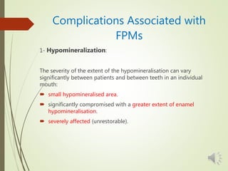 Complications Associated with
FPMs
1- Hypomineralization:
The severity of the extent of the hypomineralisation can vary
significantly between patients and between teeth in an individual
mouth:
 small hypomineralised area.
 significantly compromised with a greater extent of enamel
hypomineralisation.
 severely affected (unrestorable).
 