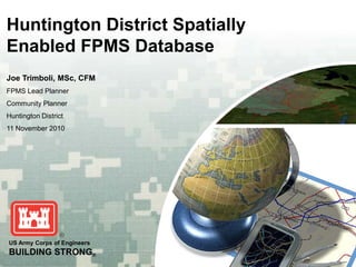 Huntington District Spatially
Enabled FPMS Database
Joe Trimboli, MSc, CFM
FPMS Lead Planner
Community Planner
Huntington District
11 November 2010




US Army Corps of Engineers
BUILDING STRONG®
 