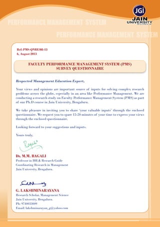 1
Faculty Performance Management System (PMS)
Survey Questionnaire
Respected Management Education Expert,
Your views and opinions are important source of inputs for solving complex research
problems across the globe, especially in an area like Performance Management. We are
conducting a research study on Faculty Performance Management System (PMS) as part
of our Ph.D course in Jain University, Bengaluru.
We take pleasure in inviting you to share ‘your valuable inputs’ through the enclosed
questionnaire. We request you to spare 15-20 minutes of your time to express your views
through the enclosed questionnaire.
Looking forward to your suggestions and inputs.
Yours truly,
Dr. M.M. Bagali
Professor in HR & Research Guide
Coordinating Research in Management
Jain University, Bengaluru.
G. Lakshminarayana
Research Scholar, Management Science
Jain University, Bengaluru.
Ph: 9740033009
Email: lakshminarayan_g@yahoo.com
Ref: PMS-QNRE/08-13
6, August 2013
PERFORMANCE MANAGEMENT SYSTEM
PERFORMANCE MANAGEMENT SYSTEM
 