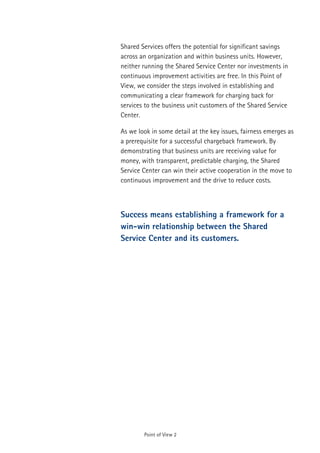 Shared Services offers the potential for significant savings
across an organization and within business units. However,
neither running the Shared Service Center nor investments in
continuous improvement activities are free. In this Point of
View, we consider the steps involved in establishing and
communicating a clear framework for charging back for
services to the business unit customers of the Shared Service
Center.

As we look in some detail at the key issues, fairness emerges as
a prerequisite for a successful chargeback framework. By
demonstrating that business units are receiving value for
money, with transparent, predictable charging, the Shared
Service Center can win their active cooperation in the move to
continuous improvement and the drive to reduce costs.



Success means establishing a framework for a
win-win relationship between the Shared
Service Center and its customers.




        Point of View 2
 