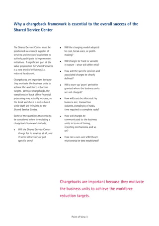 Why a chargeback framework is essential to the overall success of the
Shared Service Center


The Shared Service Center must be         !   Will the charging model adopted
positioned as a valued supplier of            be cost, break-even, or profit-
services and motivate customers to            making?
actively participate in improvement
initiatives. A significant part of the    !   Will charges be fixed or variable
value proposition for Shared Services         in nature - what will affect this?
is a new level of efficiency, i.e.        !   How will the specific services and
reduced headcount.                            associated charges be clearly
Chargebacks are important because             defined?
they motivate the business units to       !   Will a start-up 'grace' period be
achieve the workforce reduction               granted where the business units
targets. Without chargebacks, the             are not charged?
overall cost of back office financial
processing may actually increase, as      !   How will costs be allocated: by
the local workforce is not reduced            business size, transaction
while staff are recruited to the              volumes, complexity of tasks,
Shared Service Center.                        time required to complete tasks?

Some of the questions that need to        !   How will charges be
be considered when formulating a              communicated to the business
chargeback framework include:                 units, in terms of timing,
                                              reporting mechanisms, and so
!   Will the Shared Service Center            on?
    charge for its services at all, and
    if so for all services or just        !   How can a win-win seller/buyer
    specific ones?                            relationship be best established?




                                          Chargebacks are important because they motivate
                                          the business units to achieve the workforce
                                          reduction targets.



                                                     Point of View 3
 