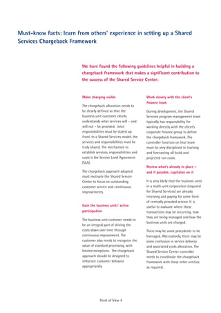 Must-know facts: learn from others' experience in setting up a Shared
Services Chargeback Framework



                         We have found the following guidelines helpful in building a
                         chargeback framework that makes a significant contribution to
                         the success of the Shared Service Center:


                         Make charging visible                      Work closely with the client’s
                                                                    finance team
                         The chargeback allocation needs to
                         be clearly defined so that the             During development, the Shared
                         business unit customer clearly             Services program management team
                         understands what services will – and       typically has responsibility for
                         will not – be provided. Joint              working directly with the client’s
                         responsibilities must be stated up         corporate finance group to define
                         front. In a Shared Services model, the     the chargeback framework. The
                         services and responsibilities must be      controller function on that team
                         truly shared. The mechanism to             must be very disciplined in tracking
                         establish services, responsibilities and   and forecasting all build and
                         costs is the Service Level Agreement       projected run costs.
                         (SLA).
                                                                    Review what's already in place –
                         The chargeback approach adopted            and if possible, capitalize on it
                         must motivate the Shared Service
                         Center to focus on outstanding             It is very likely that the business units
                         customer service and continuous            in a multi-unit corporation (required
                         improvements.                              for Shared Services) are already
                                                                    receiving and paying for some form
                                                                    of centrally provided service. It is
                         Gain the business units' active            useful to evaluate where these
                         participation                              transactions may be occurring, how
                                                                    they are being managed and how the
                         The business unit customer needs to
                                                                    business units are charged.
                         be an integral part of driving the
                         costs down over time through               There may be some precedents to be
                         continuous improvement. The                leveraged. Alternatively, there may be
                         customer also needs to recognize the       some confusion in service delivery
                         value of standard processing, with         and associated costs allocation. The
                         limited exceptions. The chargeback         Shared Service Center controller
                         approach should be designed to             needs to coordinate the chargeback
                         influence customer behavior                framework with these other entities
                         appropriately.                             as required.




                                     Point of View 4
 