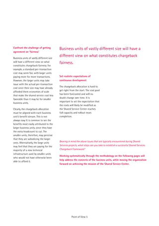 Confront the challenge of getting         Business units of vastly different size will have a
agreement on 'fairness'

Business units of vastly different size
                                          different view on what constitutes chargeback
will have a different view on what        fairness.
constitutes chargeback fairness. For
example, a standard per-transaction
cost may seem fair, with larger units
paying more for more transactions.        Set realistic expectations of
However, the larger units may take        continuous development
issue with the actual per-transaction
                                          The chargeback allocation is hard to
cost since their size may have already
                                          get right from the start. The cost pool
afforded them economies of scale
                                          has been forecasted and will no
that make the shared service cost less
                                          doubt change over time. It is
favorable than it may be for smaller
                                          important to set the expectation that
business units.
                                          the costs will likely be modified as
Clearly, the chargeback allocation        the Shared Service Center reaches
must be aligned with each business        full capacity and rollout nears
unit’s benefit stream. This is not        completion.
always easy. It is common to see the
benefits most easily attributed to the
larger business units, since they have
the extra headcount to cut. The
smaller units, therefore, may perceive
that they are subsidizing the larger
ones. Alternatively, the large units      Bearing in mind the above issues that are typically encountered during Shared
may feel that they are paying for the     Services projects, what steps can you take to establish a successful Shared Services
majority of a new technical               Chargeback Framework?
infrastructure used by smaller units
                                          Working systematically through the methodology on the following pages will
who would not have otherwise been
                                          help address the concerns of the business units, while moving the organization
able to afford it.
                                          forward on achieving the mission of the Shared Service Center.




                                                     Point of View 5
 