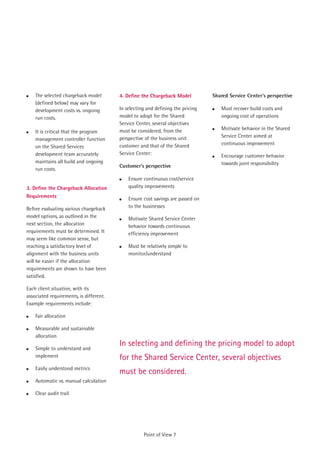 !   The selected chargeback model        4. Define the Chargeback Model          Shared Service Center’s perspective
    (defined below) may vary for
    development costs vs. ongoing        In selecting and defining the pricing   !   Must recover build costs and
    run costs.                           model to adopt for the Shared               ongoing cost of operations
                                         Service Center, several objectives
                                                                                 !   Motivate behavior in the Shared
!   It is critical that the program      must be considered, from the
                                         perspective of the business unit            Service Center aimed at
    management controller function
                                         customer and that of the Shared             continuous improvement
    on the Shared Services
    development team accurately          Service Center:                         !   Encourage customer behavior
    maintains all build and ongoing                                                  towards joint responsibility
                                         Customer’s perspective
    run costs.
                                         !   Ensure continuous cost/service
3. Define the Chargeback Allocation          quality improvements
Requirements                             !   Ensure cost savings are passed on
Before evaluating various chargeback         to the businesses
model options, as outlined in the        !   Motivate Shared Service Center
next section, the allocation                 behavior towards continuous
requirements must be determined. It          efficiency improvement
may seem like common sense, but
reaching a satisfactory level of         !   Must be relatively simple to
alignment with the business units            monitor/understand
will be easier if the allocation
requirements are shown to have been
satisfied.

Each client situation, with its
associated requirements, is different.
Example requirements include:

!   Fair allocation

!   Measurable and sustainable
    allocation
                                         In selecting and defining the pricing model to adopt
!   Simple to understand and
    implement                            for the Shared Service Center, several objectives
!   Easily understood metrics
                                         must be considered.
!   Automatic vs. manual calculation

!   Clear audit trail




                                                    Point of View 7
 