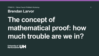 The concept of
mathematical proof: how
much trouble are we in?
Brendan Larvor
FPMW15 : 15ème French PhilMath Workshop 1
 