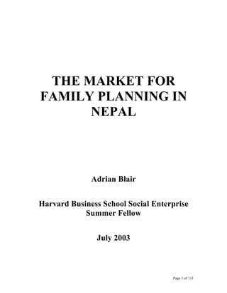 THE MARKET FOR
FAMILY PLANNING IN
      NEPAL



              Adrian Blair


Harvard Business School Social Enterprise
            Summer Fellow


               July 2003



                                    Page 1 of 111
 