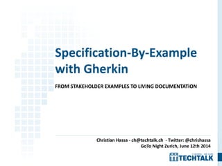 FROM STAKEHOLDER EXAMPLES TO LIVING DOCUMENTATION
Specification-By-Example
with Gherkin
Christian Hassa - ch@techtalk.ch - Twitter: @chrishassa
GoTo Night Zurich, June 12th 2014
 