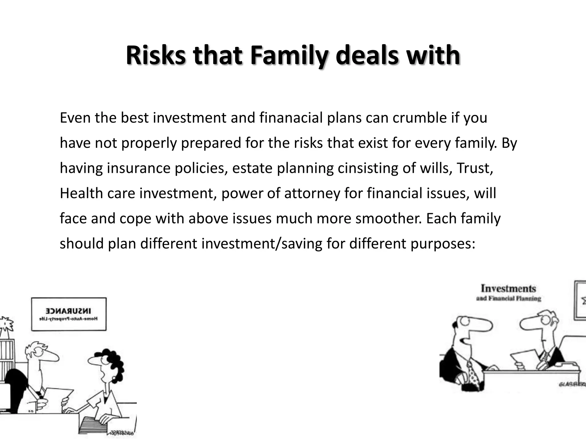 Even the best investment and finanacial plans can crumble if you
have not properly prepared for the risks that exist for every family. By
having insurance policies, estate planning cinsisting of wills, Trust,
Health care investment, power of attorney for financial issues, will
face and cope with above issues much more smoother. Each family
should plan different investment/saving for different purposes:
Risks that Family deals with
 