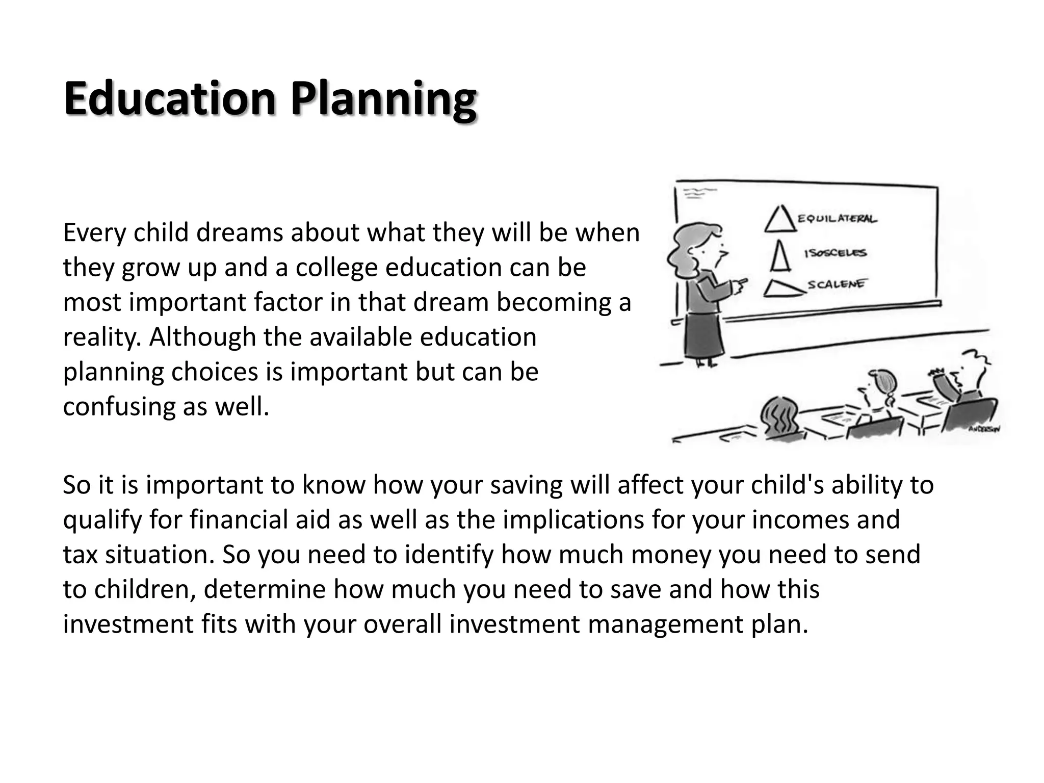 Education Planning
Every child dreams about what they will be when
they grow up and a college education can be
most important factor in that dream becoming a
reality. Although the available education
planning choices is important but can be
confusing as well.
So it is important to know how your saving will affect your child's ability to
qualify for financial aid as well as the implications for your incomes and
tax situation. So you need to identify how much money you need to send
to children, determine how much you need to save and how this
investment fits with your overall investment management plan.
 