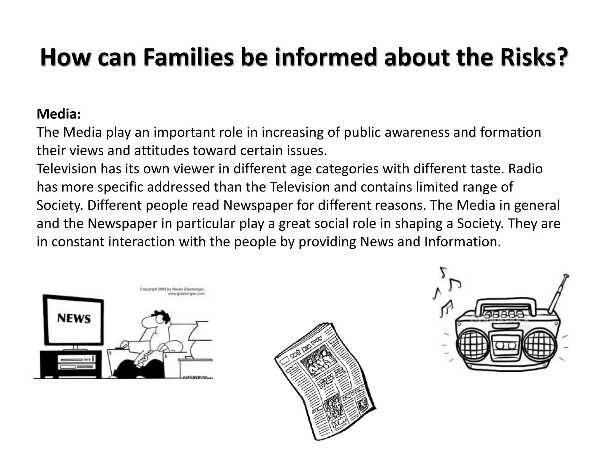 How can Families be informed about the Risks?
Media:
The Media play an important role in increasing of public awareness and formation
their views and attitudes toward certain issues.
Television has its own viewer in different age categories with different taste. Radio
has more specific addressed than the Television and contains limited range of
Society. Different people read Newspaper for different reasons. The Media in general
and the Newspaper in particular play a great social role in shaping a Society. They are
in constant interaction with the people by providing News and Information.
 