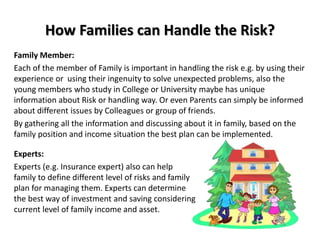 How Families can Handle the Risk?
Family Member:
Each of the member of Family is important in handling the risk e.g. by using their
experience or using their ingenuity to solve unexpected problems, also the
young members who study in College or University maybe has unique
information about Risk or handling way. Or even Parents can simply be informed
about different issues by Colleagues or group of friends.
By gathering all the information and discussing about it in family, based on the
family position and income situation the best plan can be implemented.
Experts:
Experts (e.g. Insurance expert) also can help
family to define different level of risks and family
plan for managing them. Experts can determine
the best way of investment and saving considering
current level of family income and asset.
 
