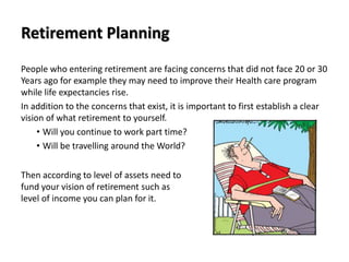 Retirement Planning
People who entering retirement are facing concerns that did not face 20 or 30
Years ago for example they may need to improve their Health care program
while life expectancies rise.
In addition to the concerns that exist, it is important to first establish a clear
vision of what retirement to yourself.
• Will you continue to work part time?
• Will be travelling around the World?
Then according to level of assets need to
fund your vision of retirement such as
level of income you can plan for it.
 