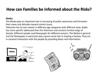 How can Families be informed about the Risks?
Media:
The Media play an important role in increasing of public awareness and formation
their views and attitudes toward certain issues.
Television has its own viewer in different age categories with different taste. Radio
has more specific addressed than the Television and contains limited range of
Society. Different people read Newspaper for different reasons. The Media in general
and the Newspaper in particular play a great social role in shaping a Society. They are
in constant interaction with the people by providing News and Information.
 