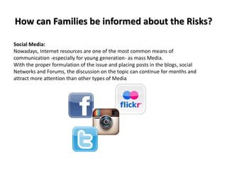 How can Families be informed about the Risks?
Social Media:
Nowadays, Internet resources are one of the most common means of
communication -especially for young generation- as mass Media.
With the proper formulation of the issue and placing posts in the blogs, social
Networks and Forums, the discussion on the topic can continue for months and
attract more attention than other types of Media
 
