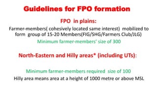 Guidelines for FPO formation
FPO in plains:
Farmer-members( cohesively located same interest) mobilized to
form group of 15-20 Members(FIG/SHG/Farmers Club/JLG)
Minimum farmer-members’ size of 300
North-Eastern and Hilly areas* (including UTs):
Minimum farmer-members required size of 100
Hilly area means area at a height of 1000 metre or above MSL
 