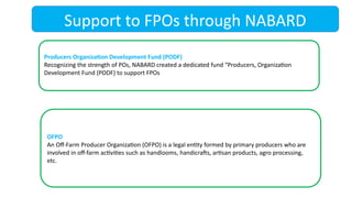 Support to FPOs through NABARD
Producers Organization Development Fund (PODF)
Recognizing the strength of POs, NABARD created a dedicated fund “Producers, Organization
Development Fund (PODF) to support FPOs
OFPO
An Off-Farm Producer Organization (OFPO) is a legal entity formed by primary producers who are
involved in off-farm activities such as handlooms, handicrafts, artisan products, agro processing,
etc.
 