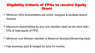 Eligibility Criteria of FPOs to receive Equity
Grant
 Minimum 50% shareholders are small, marginal & landless tenant
farmers
 Maximum shareholding by any one member shall not be more than
10% of total equity of FPO
 Minimum one Women member in Board of directors/Governing body
 Has business plan & budget for next 18 months
 
