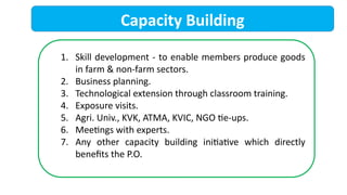 Capacity Building
1. Skill development - to enable members produce goods
in farm & non-farm sectors.
2. Business planning.
3. Technological extension through classroom training.
4. Exposure visits.
5. Agri. Univ., KVK, ATMA, KVIC, NGO tie-ups.
6. Meetings with experts.
7. Any other capacity building initiative which directly
benefits the P.O.
 