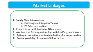 Market Linkages
1. Supply Chain Interventions.
a. Fostering Input Suppliers Tie-ups.
b. PO Sales Interventions.
1. Explore tie ups with buyers for POs produce.
2. Assistance for forming partnerships with local/large companies.
3. Setting up marketing infrastructure facilities for sale of produce
4. Explore possibility of creation of infrastructure.
 